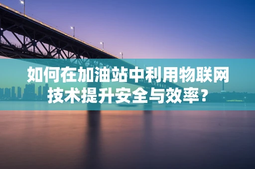 如何在加油站中利用物联网技术提升安全与效率？
