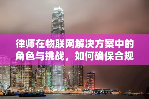 律师在物联网解决方案中的角色与挑战，如何确保合规与安全？
