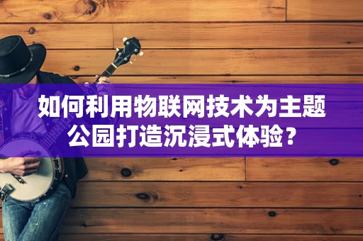 如何利用物联网技术为主题公园打造沉浸式体验？