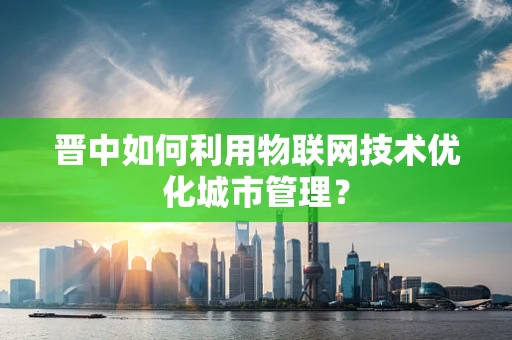 晋中如何利用物联网技术优化城市管理？