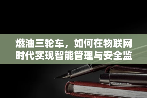 燃油三轮车，如何在物联网时代实现智能管理与安全监控？