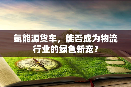 氢能源货车，能否成为物流行业的绿色新宠？