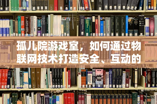 孤儿院游戏室，如何通过物联网技术打造安全、互动的娱乐空间？