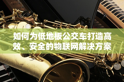 如何为低地板公交车打造高效、安全的物联网解决方案？