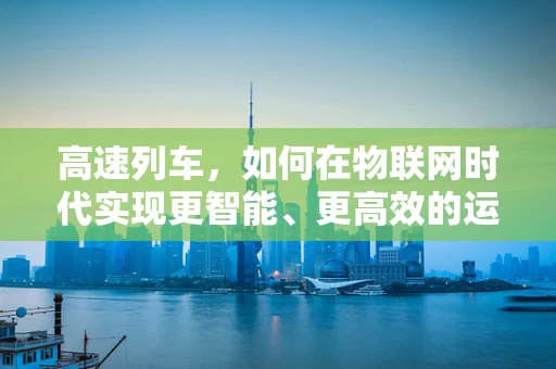 高速列车，如何在物联网时代实现更智能、更高效的运行？