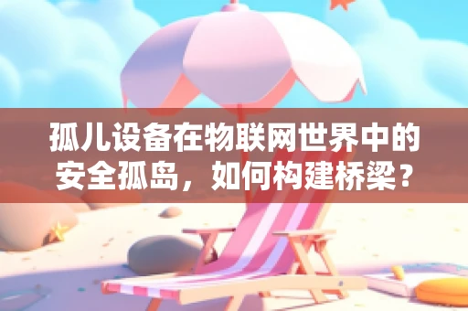孤儿设备在物联网世界中的安全孤岛，如何构建桥梁？