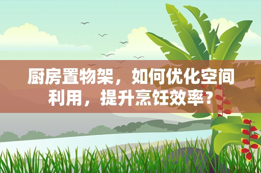 厨房置物架，如何优化空间利用，提升烹饪效率？
