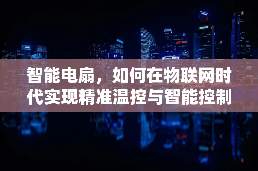 智能电扇，如何在物联网时代实现精准温控与智能控制？
