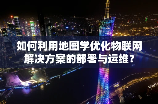 如何利用地图学优化物联网解决方案的部署与运维？