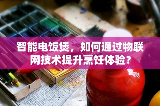 智能电饭煲，如何通过物联网技术提升烹饪体验？