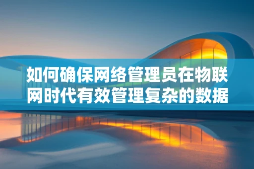如何确保网络管理员在物联网时代有效管理复杂的数据流？