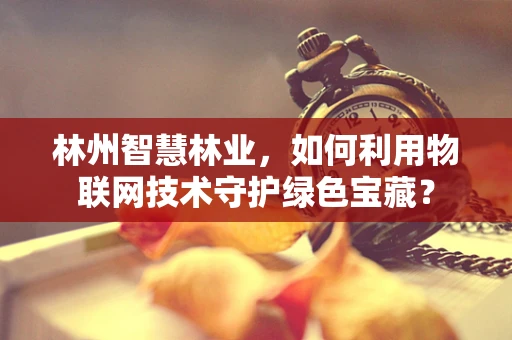 林州智慧林业，如何利用物联网技术守护绿色宝藏？