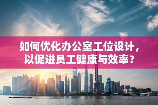 如何优化办公室工位设计，以促进员工健康与效率？