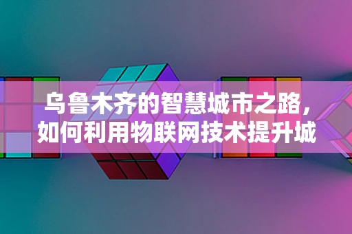 乌鲁木齐的智慧城市之路，如何利用物联网技术提升城市管理效率？
