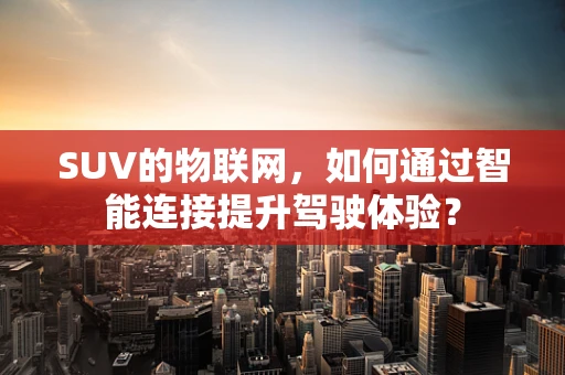 SUV的物联网，如何通过智能连接提升驾驶体验？