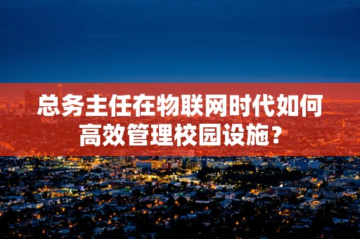 总务主任在物联网时代如何高效管理校园设施？