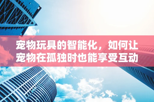 宠物玩具的智能化，如何让宠物在孤独时也能享受互动乐趣？