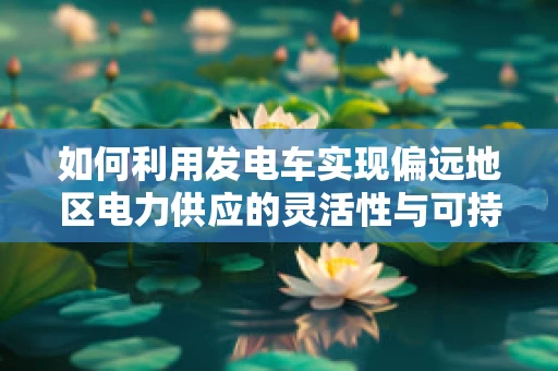如何利用发电车实现偏远地区电力供应的灵活性与可持续性？