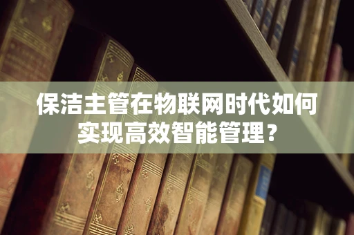 保洁主管在物联网时代如何实现高效智能管理？