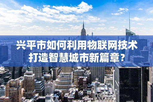 兴平市如何利用物联网技术打造智慧城市新篇章？
