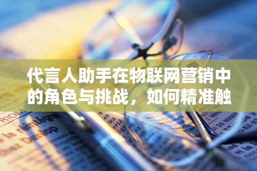 代言人助手在物联网营销中的角色与挑战，如何精准触达消费者？