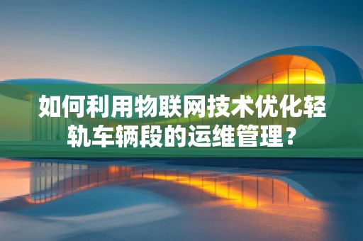 如何利用物联网技术优化轻轨车辆段的运维管理？