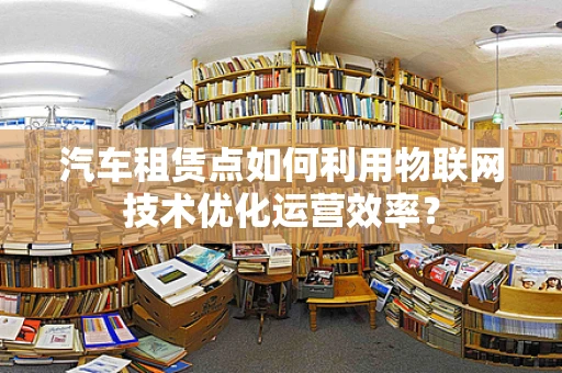 汽车租赁点如何利用物联网技术优化运营效率？