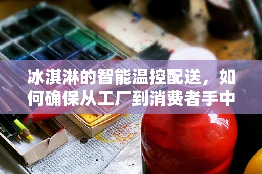 冰淇淋的智能温控配送，如何确保从工厂到消费者手中的完美口感？