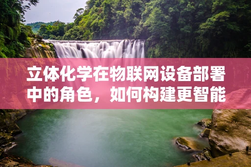 立体化学在物联网设备部署中的角色，如何构建更智能的连接？