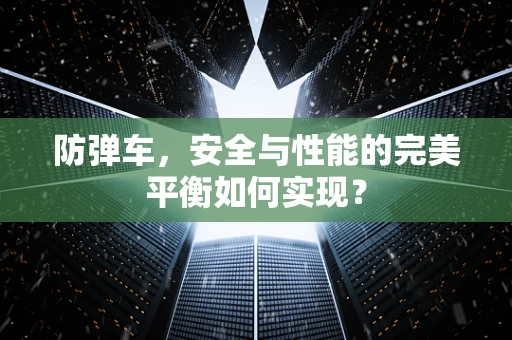 防弹车，安全与性能的完美平衡如何实现？