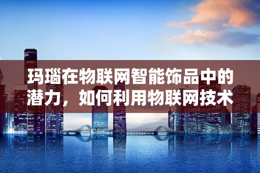 玛瑙在物联网智能饰品中的潜力，如何利用物联网技术提升其价值？