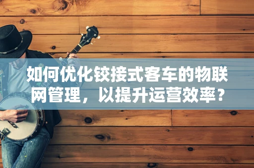 如何优化铰接式客车的物联网管理，以提升运营效率？