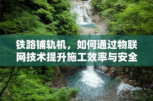 铁路铺轨机，如何通过物联网技术提升施工效率与安全性？