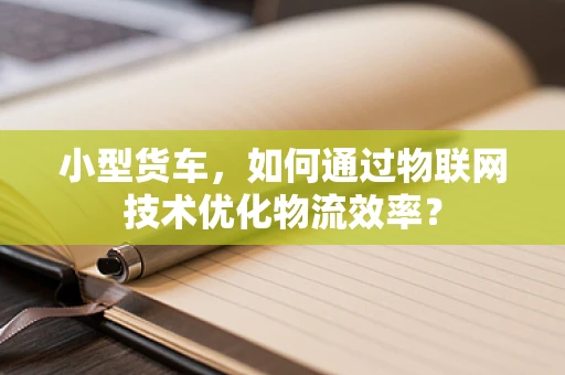 小型货车，如何通过物联网技术优化物流效率？