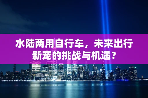 水陆两用自行车，未来出行新宠的挑战与机遇？