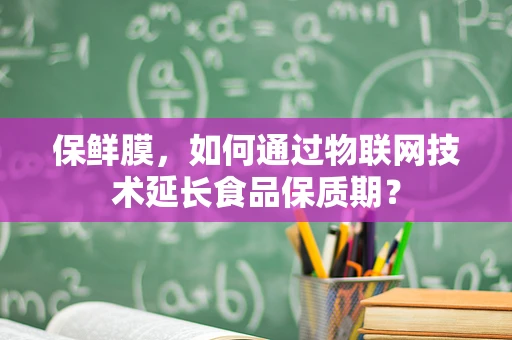 保鲜膜，如何通过物联网技术延长食品保质期？