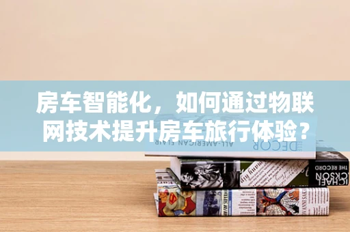 房车智能化，如何通过物联网技术提升房车旅行体验？