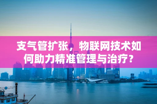支气管扩张，物联网技术如何助力精准管理与治疗？