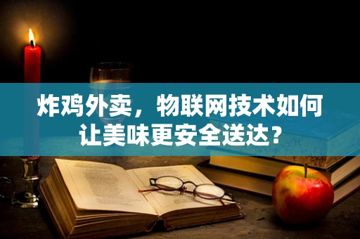 炸鸡外卖，物联网技术如何让美味更安全送达？