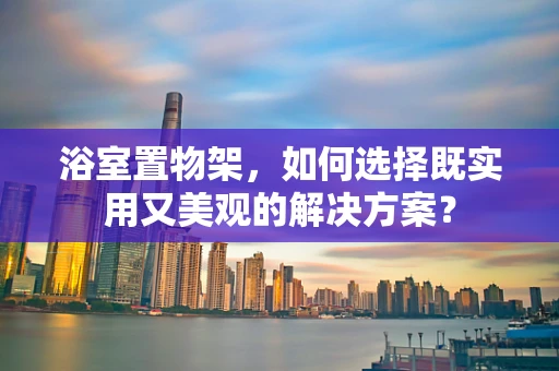 浴室置物架，如何选择既实用又美观的解决方案？