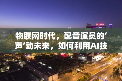 物联网时代，配音演员的‘声’动未来，如何利用AI技术提升配音效率与个性化？