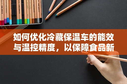 如何优化冷藏保温车的能效与温控精度，以保障食品新鲜度？