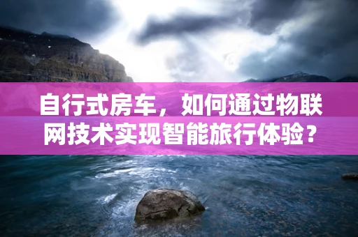 自行式房车，如何通过物联网技术实现智能旅行体验？