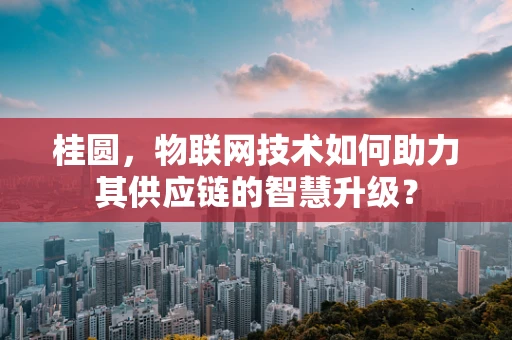桂圆，物联网技术如何助力其供应链的智慧升级？
