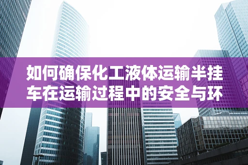 如何确保化工液体运输半挂车在运输过程中的安全与环保？