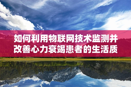 如何利用物联网技术监测并改善心力衰竭患者的生活质量？