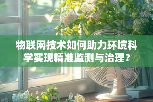 物联网技术如何助力环境科学实现精准监测与治理？