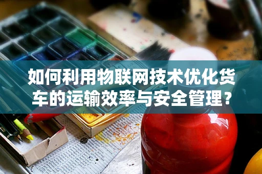 如何利用物联网技术优化货车的运输效率与安全管理？