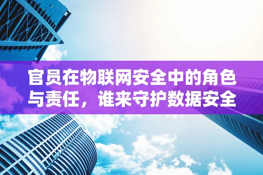 官员在物联网安全中的角色与责任，谁来守护数据安全？