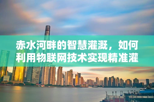 赤水河畔的智慧灌溉，如何利用物联网技术实现精准灌溉？